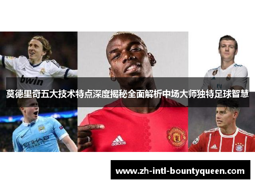 莫德里奇五大技术特点深度揭秘全面解析中场大师独特足球智慧