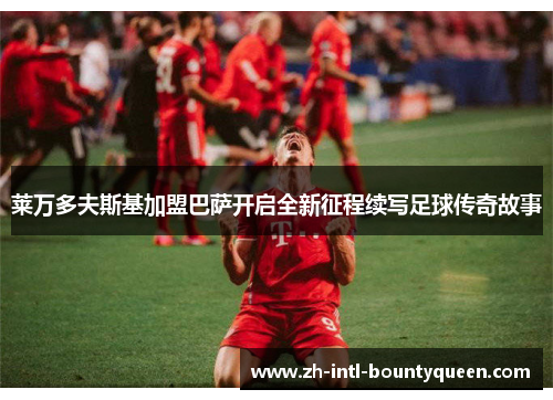 莱万多夫斯基加盟巴萨开启全新征程续写足球传奇故事