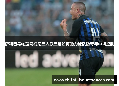 萨利巴乌帕楚阿梅尼三人铁三角如何助力球队防守与中场控制