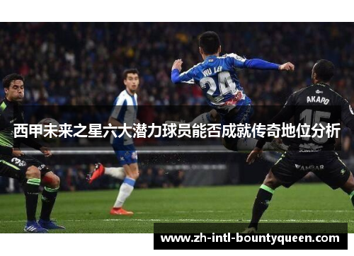 西甲未来之星六大潜力球员能否成就传奇地位分析
