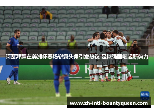 阿塞拜疆在美洲杯赛场崭露头角引发热议 足球强国崛起新势力